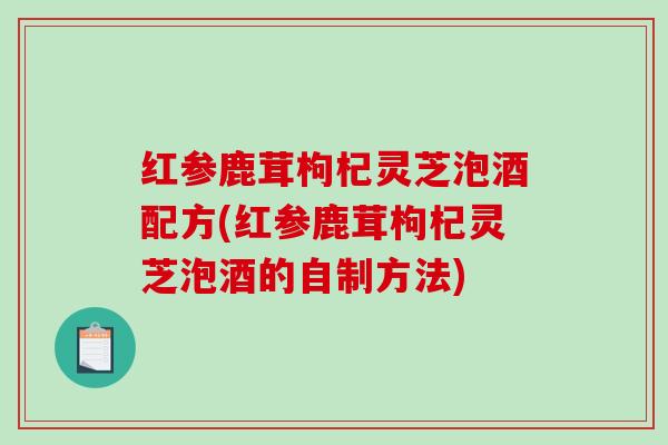 红参鹿茸枸杞灵芝泡酒配方(红参鹿茸枸杞灵芝泡酒的自制方法)