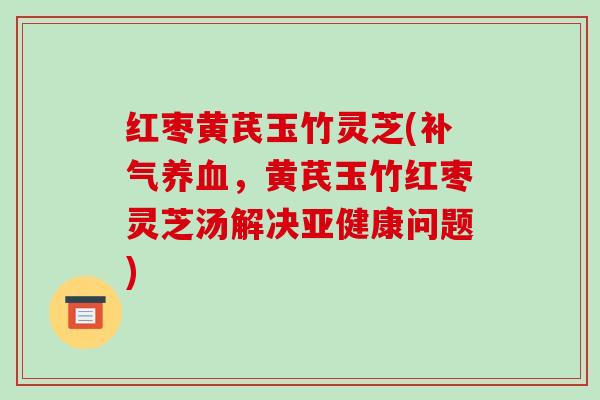 红枣黄芪玉竹灵芝(，黄芪玉竹红枣灵芝汤解决问题)