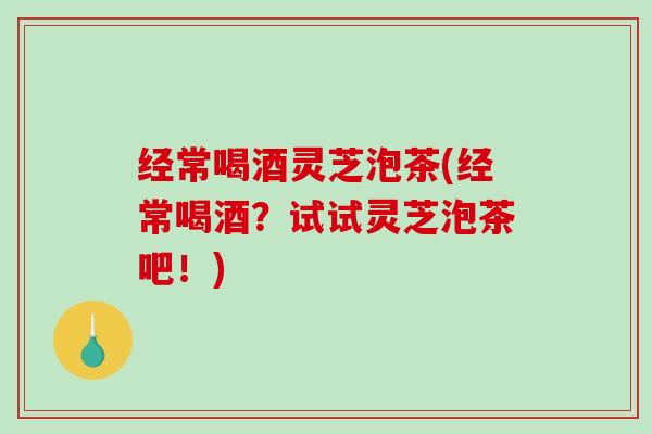 经常喝酒灵芝泡茶(经常喝酒？试试灵芝泡茶吧！)