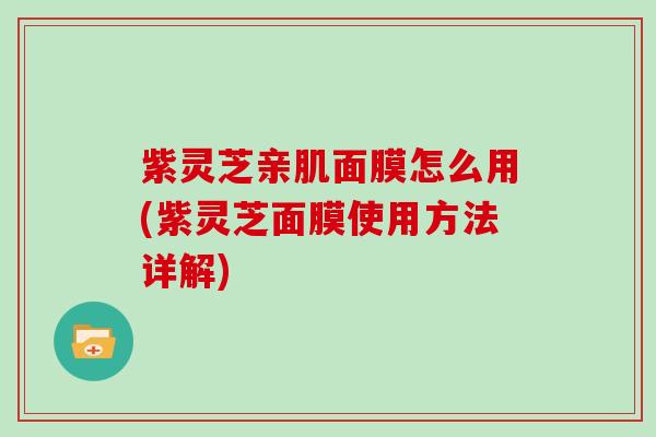紫灵芝亲肌面膜怎么用(紫灵芝面膜使用方法详解)