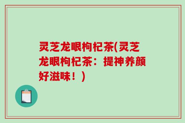 灵芝龙眼枸杞茶(灵芝龙眼枸杞茶：提神养颜好滋味！)