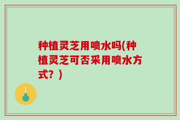 种植灵芝用喷水吗(种植灵芝可否采用喷水方式？)