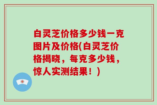 白灵芝价格多少钱一克图片及价格(白灵芝价格揭晓,每克多少钱,惊人实测结果!) 白灵芝价格多少钱一克图片及价格(白灵芝价格揭晓,每克多少钱,惊人实测结果!)