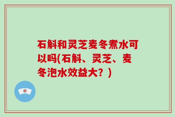 石斛和灵芝麦冬煮水可以吗(石斛、灵芝、麦冬泡水效益大？)