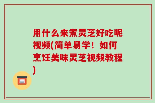 用什么来煮灵芝好吃呢视频(简单易学！如何烹饪美味灵芝视频教程)