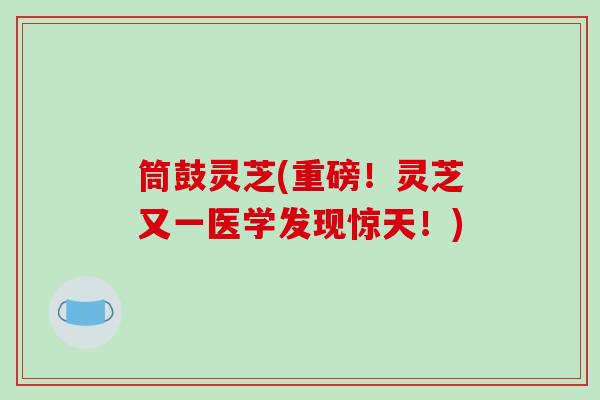 筒鼓灵芝(重磅！灵芝又一医学发现惊天！)
