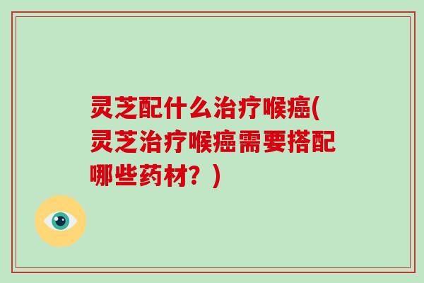 灵芝配什么喉(灵芝喉需要搭配哪些药材？)