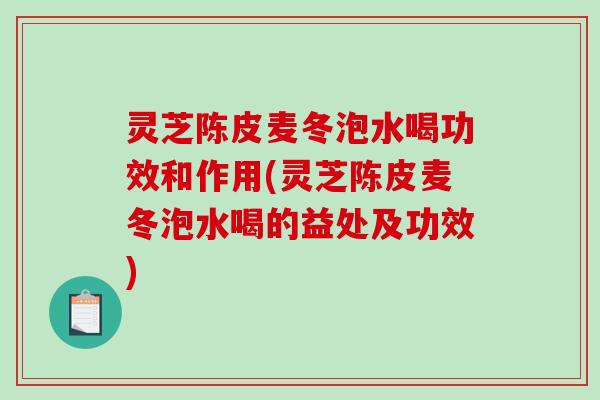 灵芝陈皮麦冬泡水喝功效和作用(灵芝陈皮麦冬泡水喝的益处及功效)