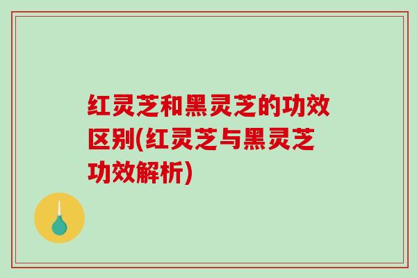 红灵芝和黑灵芝的功效区别(红灵芝与黑灵芝功效解析)