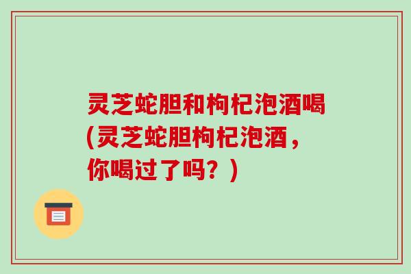 灵芝蛇胆和枸杞泡酒喝(灵芝蛇胆枸杞泡酒，你喝过了吗？)