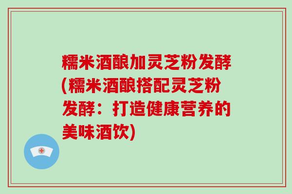 糯米酒酿加灵芝粉发酵(糯米酒酿搭配灵芝粉发酵：打造健康营养的美味酒饮)