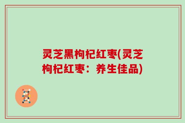 灵芝黑枸杞红枣(灵芝枸杞红枣：养生佳品)