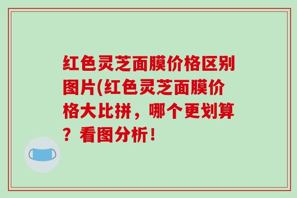 红色灵芝面膜价格区别图片(红色灵芝面膜价格大比拼，哪个更划算？看图分析！