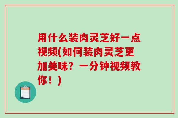 用什么装肉灵芝好一点视频(如何装肉灵芝更加美味？一分钟视频教你！)