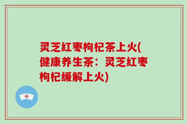 灵芝红枣枸杞茶上火(健康养生茶：灵芝红枣枸杞缓解上火)