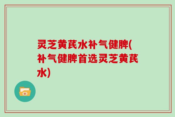 灵芝黄芪水健脾(健脾首选灵芝黄芪水)