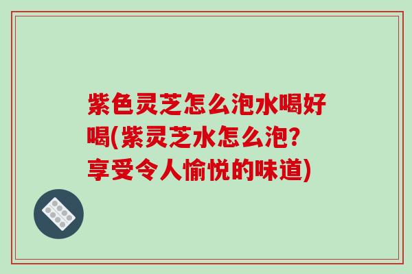 紫色灵芝怎么泡水喝好喝(紫灵芝水怎么泡？享受令人愉悦的味道)