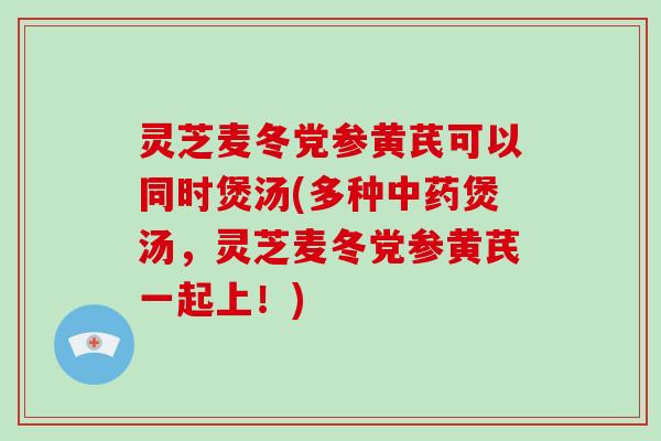 灵芝麦冬党参黄芪可以同时煲汤(多种煲汤,灵芝麦冬党参黄芪一起上!) 灵芝麦冬党参黄芪可以同时煲汤(多种煲汤,灵芝麦冬党参黄芪一起上!)
