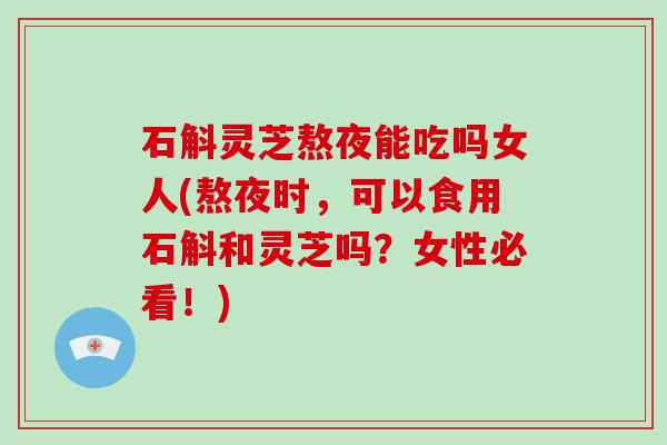 石斛灵芝熬夜能吃吗女人(熬夜时，可以食用石斛和灵芝吗？女性必看！)