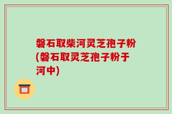 磐石取柴河灵芝孢子粉(磐石取灵芝孢子粉于河中)