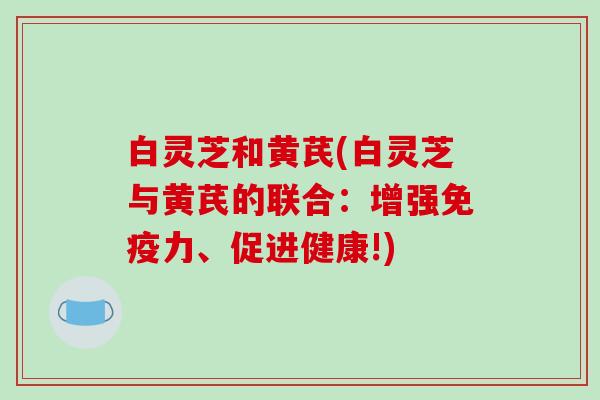白灵芝和黄芪(白灵芝与黄芪的联合：增强免疫力、促进健康!)
