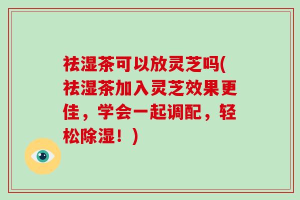 祛湿茶可以放灵芝吗(祛湿茶加入灵芝效果更佳，学会一起调配，轻松除湿！)