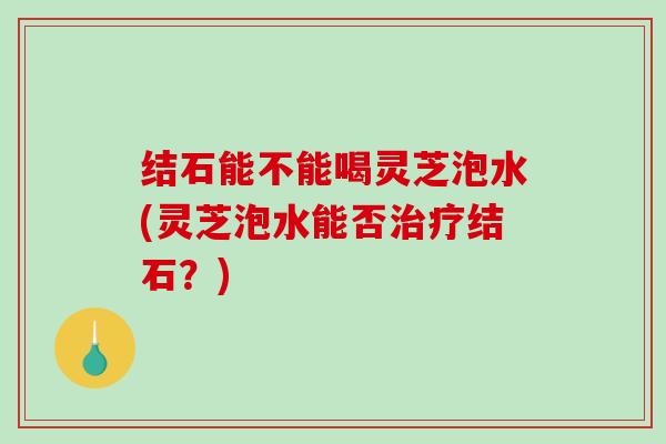 结石能不能喝灵芝泡水(灵芝泡水能否结石？)