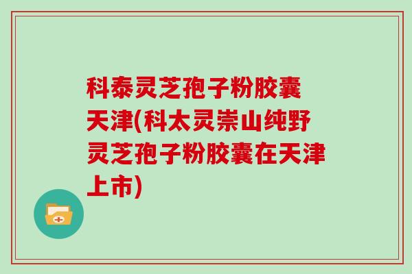 科泰灵芝孢子粉胶囊 天津(科太灵崇山纯野灵芝孢子粉胶囊在天津上市)