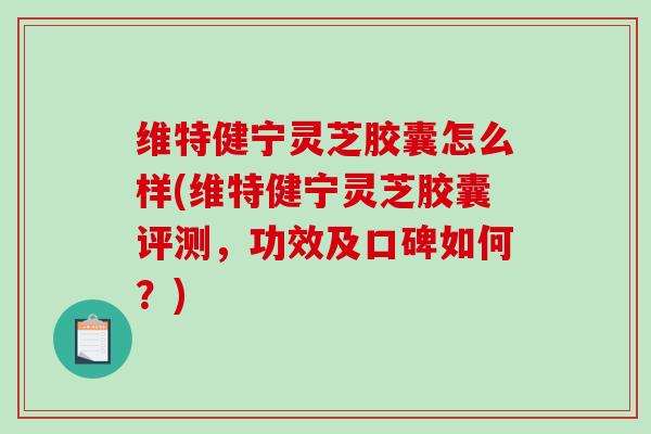 维特健宁灵芝胶囊怎么样(维特健宁灵芝胶囊评测，功效及口碑如何？)