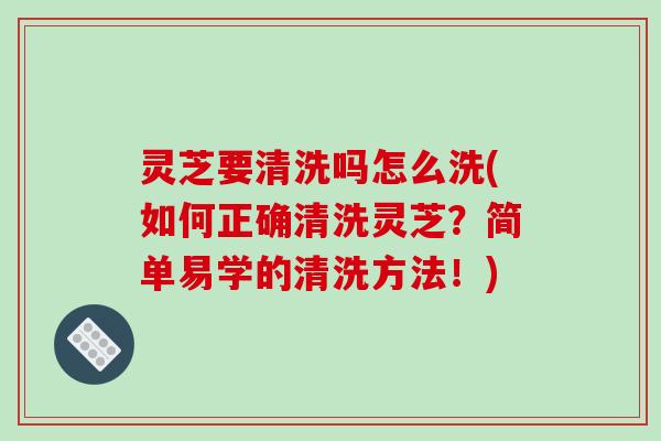 灵芝要清洗吗怎么洗(如何正确清洗灵芝？简单易学的清洗方法！)