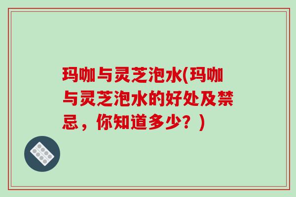 玛咖与灵芝泡水(玛咖与灵芝泡水的好处及禁忌，你知道多少？)