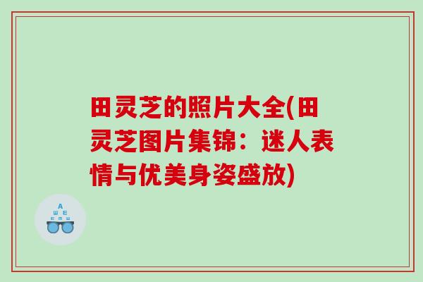田灵芝的照片大全(田灵芝图片集锦：迷人表情与优美身姿盛放)