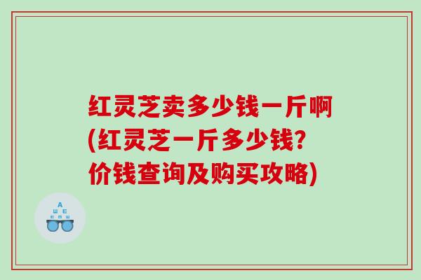 红灵芝卖多少钱一斤啊(红灵芝一斤多少钱？价钱查询及购买攻略)