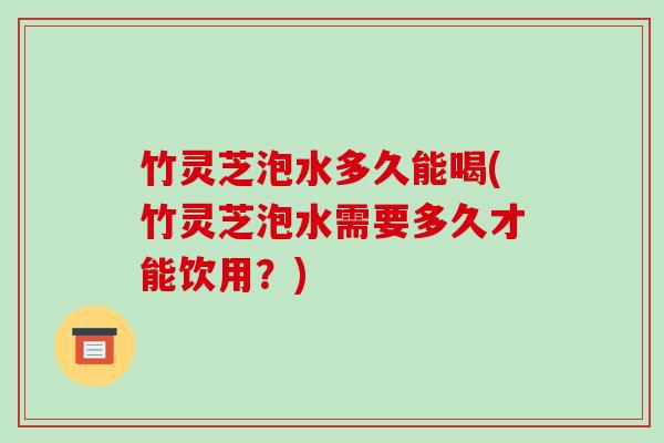竹灵芝泡水多久能喝(竹灵芝泡水需要多久才能饮用？)