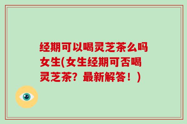 经期可以喝灵芝茶么吗女生(女生经期可否喝灵芝茶？新解答！)