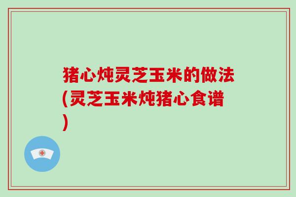猪心炖灵芝玉米的做法(灵芝玉米炖猪心食谱)
