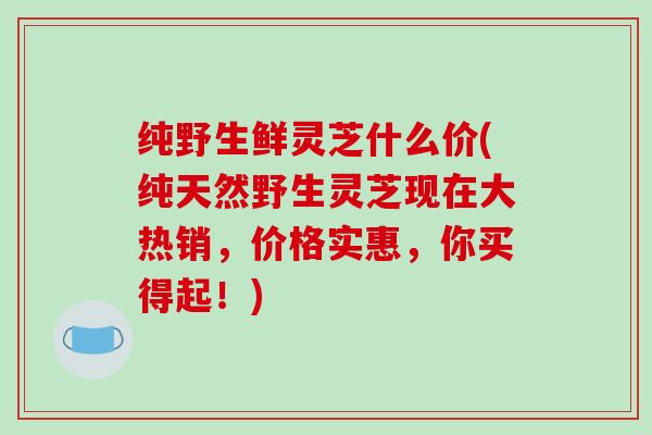 纯野生鲜灵芝什么价(纯天然野生灵芝现在大热销，价格实惠，你买得起！)
