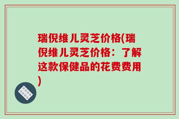 瑞倪维儿灵芝价格(瑞倪维儿灵芝价格：了解这款保健品的花费费用)