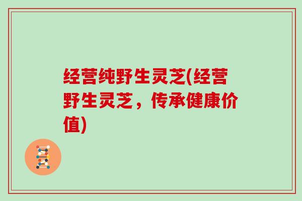 经营纯野生灵芝(经营野生灵芝,传承健康价值) 经营纯野生灵芝(经营野生灵芝,传承健康价值)