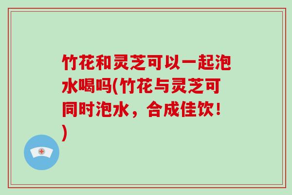 竹花和灵芝可以一起泡水喝吗(竹花与灵芝可同时泡水，合成佳饮！)