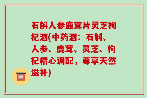 石斛人参鹿茸片灵芝枸杞酒(酒：石斛、人参、鹿茸、灵芝、枸杞精心调配，尊享天然滋补)