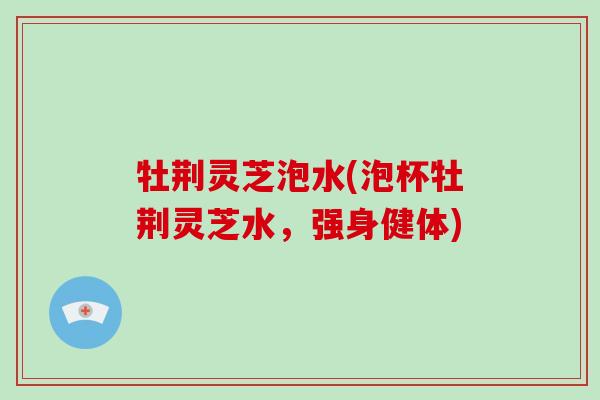 牡荆灵芝泡水(泡杯牡荆灵芝水,强身健体) 牡荆灵芝泡水(泡杯牡荆灵芝水,强身健体)