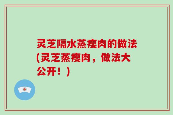 灵芝隔水蒸瘦肉的做法(灵芝蒸瘦肉，做法大公开！)
