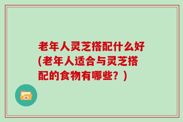 老年人灵芝搭配什么好(老年人适合与灵芝搭配的食物有哪些？)
