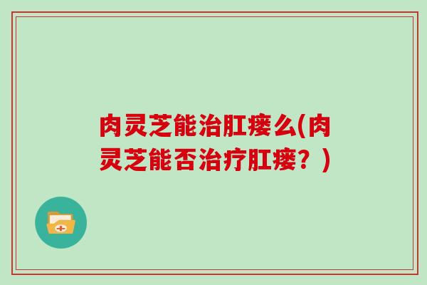 肉灵芝能肛瘘么(肉灵芝能否肛瘘？)