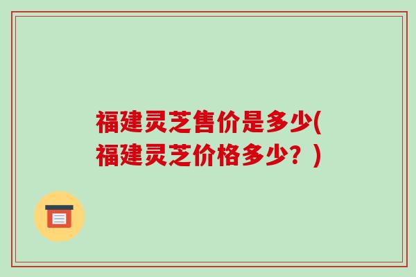 福建灵芝售价是多少(福建灵芝价格多少？)
