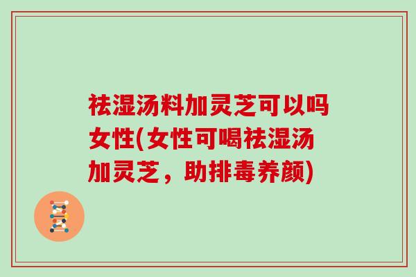 祛湿汤料加灵芝可以吗女性(女性可喝祛湿汤加灵芝，助养颜)