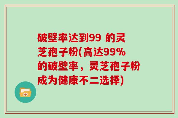 破壁率达到99 的灵芝孢子粉(高达99%的破壁率，灵芝孢子粉成为健康不二选择)