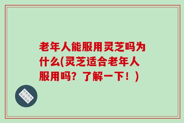 老年人能服用灵芝吗为什么(灵芝适合老年人服用吗？了解一下！)