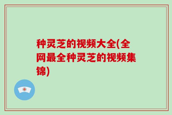 种灵芝的视频大全(全网全种灵芝的视频集锦)